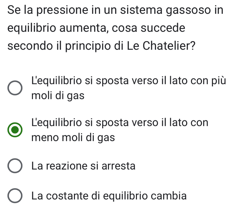 Se la pressione in un sistema gassoso in
equilibrio aumenta, cosa succede
secondo il principio di Le Chatelier?
L'equilibrio si sposta verso il lato con più
moli di gas
Lequilibrio si sposta verso il lato con
meno moli di gas
La reazione si arresta
La costante di equilibrio cambia