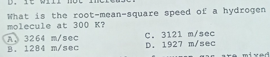 lt will nôt ine
What is the root-mean-square speed of a hydrogen
molecule at 300 K?
A. 3264 m/sec C. 3121 m/sec
B. 1284 m/sec D. 1927 m/sec