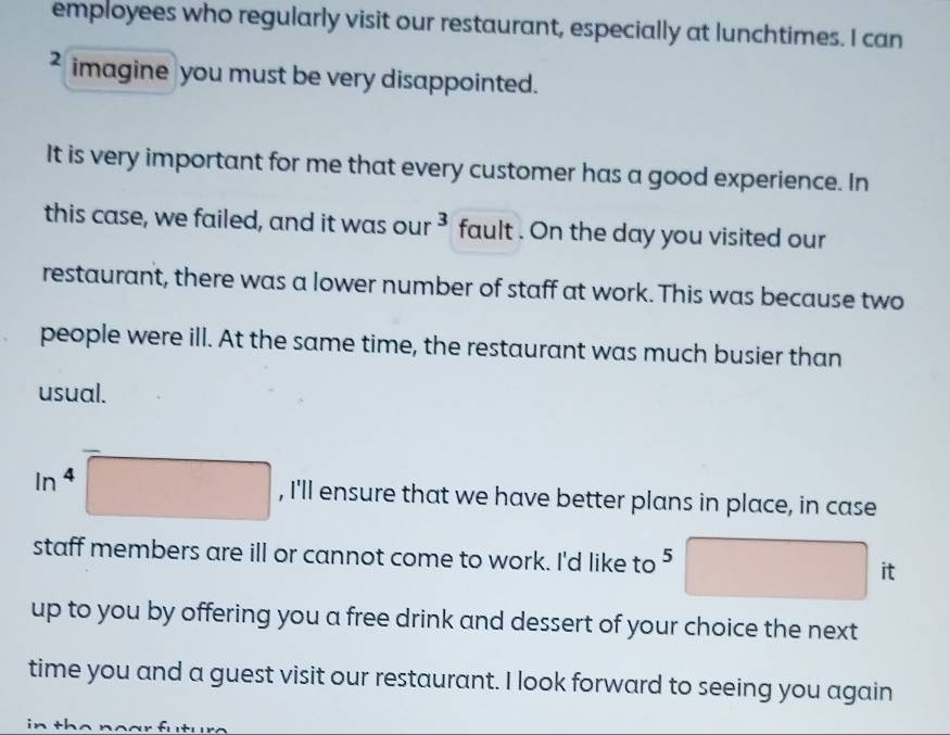 employees who regularly visit our restaurant, especially at lunchtimes. I can 
2 imagine you must be very disappointed. 
It is very important for me that every customer has a good experience. In 
this case, we failed, and it was our ³ fault . On the day you visited our 
restaurant, there was a lower number of staff at work. This was because two 
people were ill. At the same time, the restaurant was much busier than 
usual.
ln^4 , I'll ensure that we have better plans in place, in case 
staff members are ill or cannot come to work. I'd like to ⁵ it 
up to you by offering you a free drink and dessert of your choice the next 
time you and a guest visit our restaurant. I look forward to seeing you again