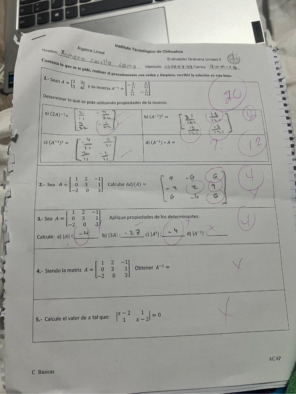 # “ 
_ 
Instituto Tecnológico de Chihuahua 
Álgebra Lineal 
Nombre: 
Evaluación Ordinaria Unidad II 
Matrícula: Carrera: 
Contesta lo que se te pide, realizar el procedimiento con orden y limpieza, escribir la solución en esta hoja. 
1. SeanA=beginbmatrix 1&3 5&4endbmatrix y su inversa A^(-1)=beginbmatrix - 4/11 & 3/11   5/11 &- 1/11 endbmatrix
Determinar lo que se pide utilizando propiedades de la inversas 
a) (2A)^-1=
b) (A^(-1))^2=
c) (A^(-1))^t=
d) (A^(-1))*A=
2.- Sea A=beginbmatrix 1&2&-1 0&3&1 -2&0&3endbmatrix Calcular Adj(A)=
3.- Sea A=beginbmatrix 1&2&-1 0&3&1 -2&0&3endbmatrix Aplique propiedades de los determinantes: 
Calcule:a) |A|(: _b) |3A| _c) |A^t| : _ d) |A^(-1)| _ 
4.- Siendo la matriz A=beginbmatrix 1&2&-1 0&3&1 -2&0&3endbmatrix Obtener A^(-1)=
5.- Calcule el valor de x tal que: beginvmatrix x-2&1 1&x-2endvmatrix =0
ACAP 
C. Básicas