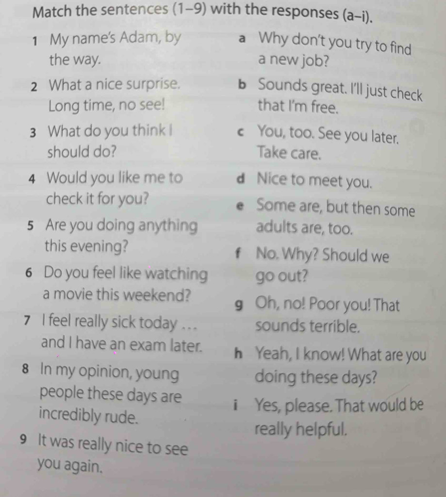 Match the sentences (1-9) with the responses (a-i).
1 My name's Adam, by
a Why don't you try to find
the way. a new job?
2 What a nice surprise.
b Sounds great. I'll just check
Long time, no see! that I'm free.
3 What do you think I c You, too. See you later.
should do? Take care.
4 Would you like me to dNice to meet you.
check it for you? e Some are, but then some
5 Are you doing anything adults are, too.
this evening? No. Why? Should we
f
6 Do you feel like watching go out?
a movie this weekend? g Oh, no! Poor you! That
7 I feel really sick today .. . sounds terrible.
and I have an exam later. h Yeah, I know! What are you
8 In my opinion, young doing these days?
people these days are
i Yes, please. That would be
incredibly rude.
really helpful.
9 It was really nice to see
you again.