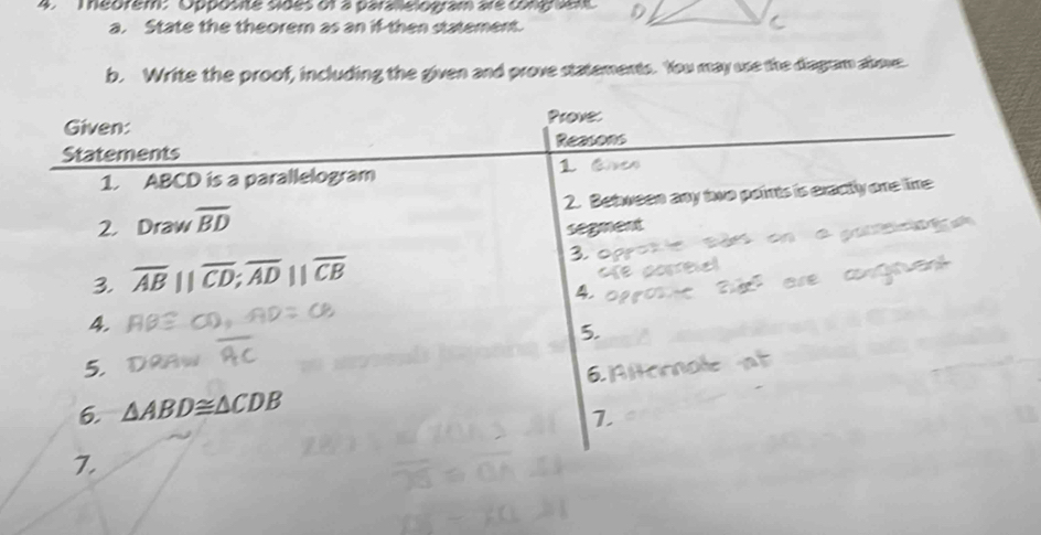 Téorem:Opposite sides of à parallelogram are cong sm D 
a. State the theorem as an if-then statement. 
b. Write the proof, including the given and prove statements. You may use the diagram above 
Given: Prove: 
Statements Reasons 
1. ABCD is a parallelogram 
1 
2. Draw overline BD 2. Between any two paints is eractly one lime 
segment 
3. overline AB||overline CD; overline AD||overline CB
3. 
4 
4. 
5. 
5. 
6. △ ABD≌ △ CDB
1 
7.