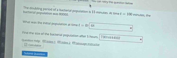 question You can retry this question below 
The doubling period of a bacterial population is 15 minutes. At time t=100 minutes, the 
bacterial population was 80000. 
What was the initial population at time t=0? 68 x 
Find the size of the bacterial population after 5 hours. 73014444032 × 
Question Help: * Video 1 * Video 2 - Message instructor 
Caiculator 
Submit Question