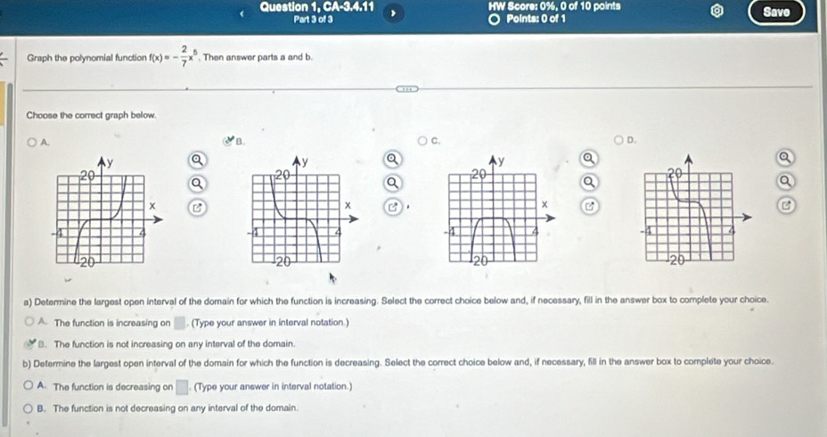 Question 1, CA-3.4.11 HW Score: 0%, 0 of 10 paints Save
Part 3 of 3 ○ Points: 0 of 1
Graph the polynomial function f(x)=- 2/7 x^5 Then answer parts a and b
Choose the correct graph below.
A.
B.
C.
D.
a
Q
a
Q
B
B .
C

a) Determine the largest open interval of the domain for which the function is increasing. Select the correct choice below and, if necessary, fill in the answer box to complete your choice.
A. The function is increasing on . (Type your answer in interval notation.)
B. The function is not increasing on any interval of the domain.
b) Determine the largest open interval of the domain for which the function is decreasing. Select the correct choice below and, if necessary, fill in the answer box to complete your choice
A. The function is decreasing on □. (Type your answer in interval notation.)
B. The function is not decreasing on any interval of the domain.