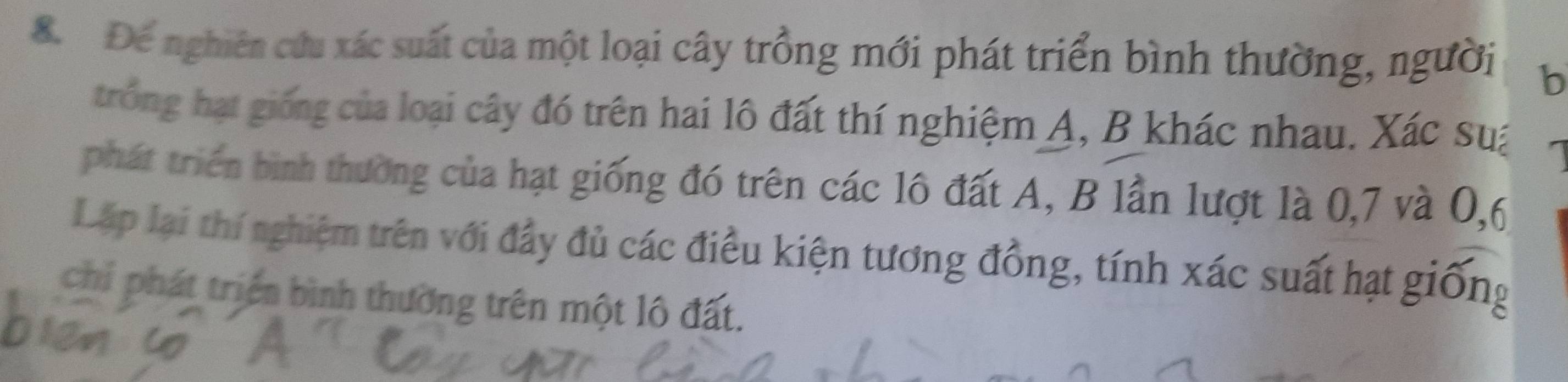 Để nghiên cứu xác suất của một loại cây trồng mới phát triển bình thường, người b 
trong hạt giống của loại cây đó trên hai lô đất thí nghiệm A, B khác nhau. Xác sua 
phát triển bình thường của hạt giống đó trên các lô đất A, B lần lượt là 0, 7 và 0, 6
Lập lại thí nghiệm trên với đầy đủ các điều kiện tương đồng, tính xác suất hạt giống 
chi phát triển bình thường trên một lô đất.