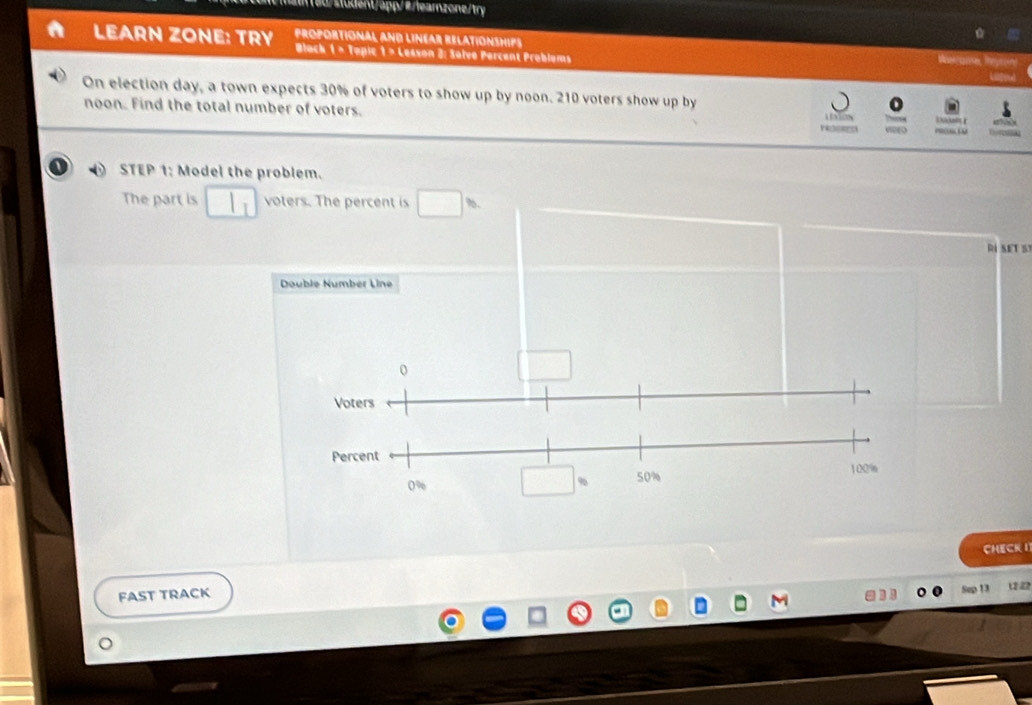 1/ 30% of voters to show up by noon. 210 voters show up by 
noon. Find the total number of voters. 
I STEP 1: Model the problem. 
The part is voters. The percent is %. 
RÍ SET S 
Double Number Line 
CHECK 1 
FAST TRACK 12 22
)