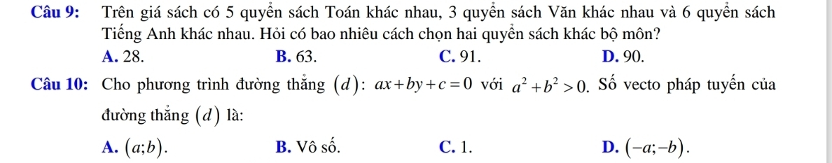 Trên giá sách có 5 quyển sách Toán khác nhau, 3 quyển sách Văn khác nhau và 6 quyền sách
Tiếng Anh khác nhau. Hỏi có bao nhiêu cách chọn hai quyển sách khác bộ môn?
A. 28. B. 63. C. 91. D. 90.
Câu 10: Cho phương trình đường thắng (d): ax+by+c=0 với a^2+b^2>0 Số vecto pháp tuyến của
đường thắng (d) là:
A. (a;b). B. Vô số. C. 1. D. (-a;-b).