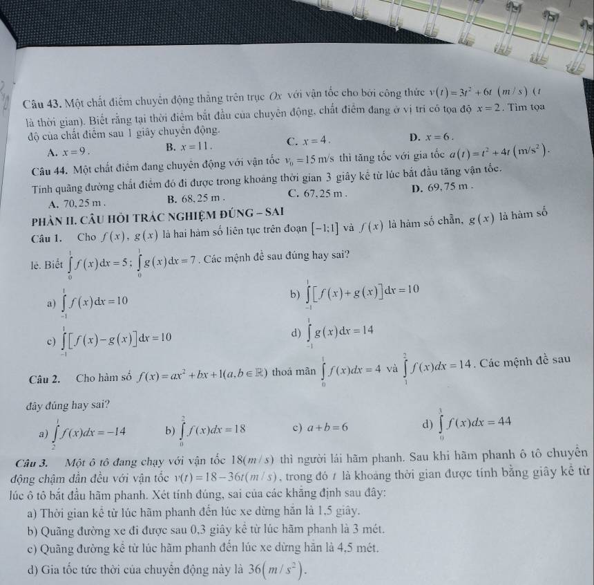 Một chất điểm chuyển động thắng trên trục Ox với vận tốc cho bởi công thức v(t)=3t^2+6t(m/s) 1
là thời gian). Biết rằng tại thời điểm bắt đầu của chuyên động, chất điểm đang ở vị trí có tọa độ x=2. Tìm tọa
độ của chất điểm sau 1 giây chuyên động.
D. x=6.
A. x=9.
B. x=11. C. x=4.
Câu 44. Một chất điểm đang chuyên động với vận tốc v_0=15m/s thì tăng tốc với gia tốc a(t)=t^2+4t(m/s^2).
Tính quãng đường chất điểm đó đi được trong khoảng thời gian 3 giây kế từ lúc bắt đầu tăng vận tốc.
A. 70, 25 m . B. 68. 25 m . C. 67.25 m . D. 69. 75 m .
phảN II. CÂU HỏI TRÁC nGHIệM đÚNG - SAi
Câu 1. Cho f(x),g(x) là hai hàm số liên tục trên đoạn [-1;1] và f(x) là hàm số chẵn, g(x) là hàm số
lê. Biết ∈tlimits _0^(1f(x)dx=5;∈tlimits _0^1g(x)dx=7. Các mệnh đề sau đúng hay sai?
a) ∈tlimits _(-1)^1f(x)dx=10
b) ∈tlimits _(-1)^1[f(x)+g(x)]dx=10
c) ∈tlimits _(-1)^1[f(x)-g(x)]dx=10
d) ∈tlimits _(-1)^1g(x)dx=14
Câu 2. Cho hàm số f(x)=ax^2)+bx+1(a,b∈ R) thoá màn ∈tlimits _0^(1f(x)dx=4 và ∈tlimits _1^2f(x)dx=14. Các mệnh đề sau
đây đúng hay sai?
a) ∈tlimits _2^1f(x)dx=-14 b) ∈tlimits _0^2f(x)dx=18 c) a+b=6 d) ∈tlimits _0^1f(x)dx=44
Câu 3. Một ô tô đang chạy với vận tốc 18(m/s) thì người lái hãm phanh. Sau khi hãm phanh ô tô chuyển
động chậm dẫn đều với vận tốc v(t)=18-36t(m/s) , trong đó / là khoảng thời gian được tính bằng giây kế từ
lúc ô tô bắt đầu hãm phanh. Xét tính đúng, sai của các khẳng định sau đây:
a) Thời gian kể từ lúc hãm phanh đến lúc xe dừng hăn là 1,5 giây.
b) Quãng đường xe đi được sau 0,3 giây kê từ lúc hãm phanh là 3 mét.
c) Quãng đường kể từ lúc hãm phanh đến lúc xe dừng hãn là 4,5 mét.
d) Gia tốc tức thời của chuyến động này là 36(m/s^2)).