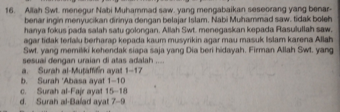 Allah Swt. menegur Nabi Muhammad saw, yang mengabaikan seseorang yang benar-
benar ingin menyucikan dirinya dengan belajar Islam. Nabi Muhammad saw. tidak boleh
hanya fokus pada salah satu golongan. Allah Swt. menegaskan kepada Rasulullah saw.
agar tidak terlalu berharap kepada kaum musyrikin agar mau masuk Islam karena Allah
Swt. yang memiliki kehendak siapa saja yang Dia beri hidayah. Firman Allah Swt. yang
sesuai dengan uraian di atas adalah ....
a. Surah al-Muṭaffifin ayat 1-17
b. Surah ‘Abasa ayat 1-10
c. Surah al-Fajr ayat 15-18
d. Surah al-Balad ayat 7-9