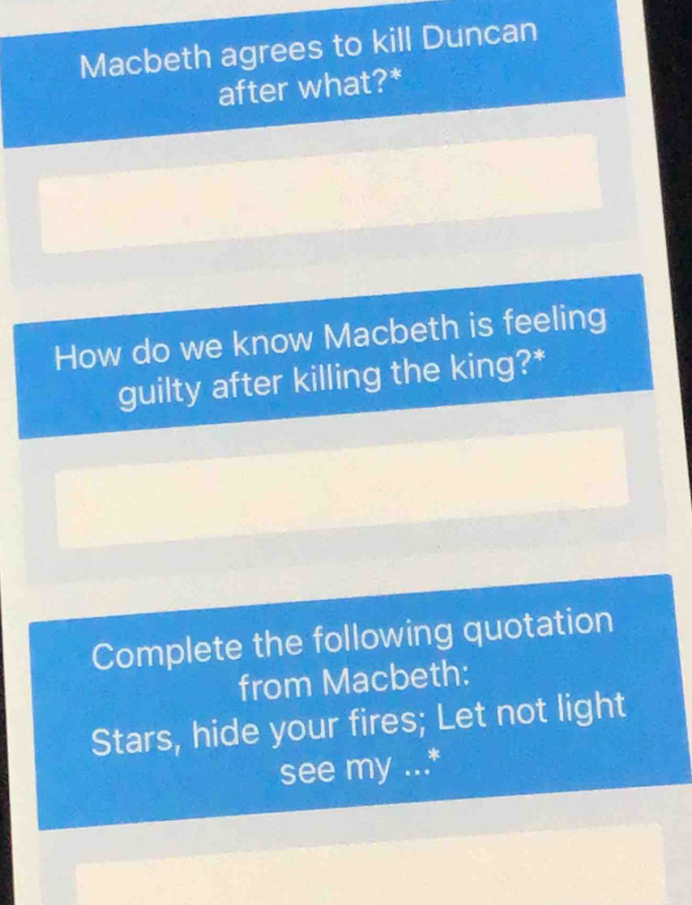 Macbeth agrees to kill Duncan 
after what?* 
How do we know Macbeth is feeling 
guilty after killing the king?* 
Complete the following quotation 
from Macbeth: 
Stars, hide your fires; Let not light 
see my ...*