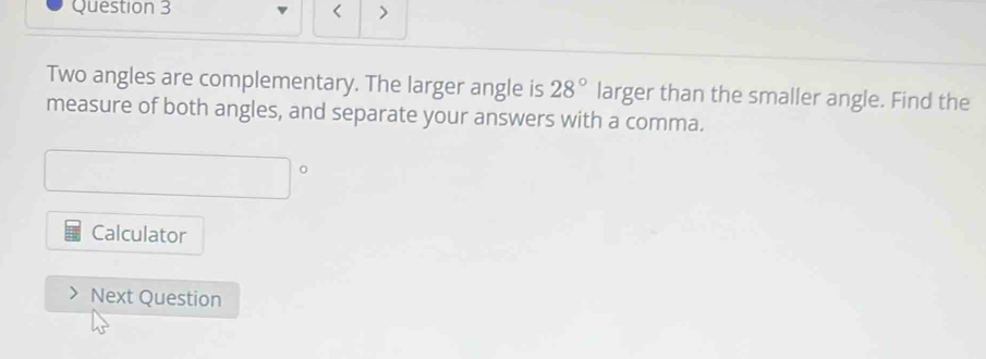 < > 
Two angles are complementary. The larger angle is 28° larger than the smaller angle. Find the 
measure of both angles, and separate your answers with a comma. 
Calculator 
Next Question