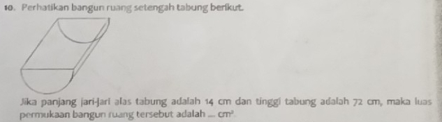 Perhatikan bangun ruang setengah tabung benkut. 
Jika panjang jari-jari alas tabung adalah 14 cm dan tinggi tabung adalah 72 cm, maka luas 
permukaan bangun ruang tersebut adalah cm^2