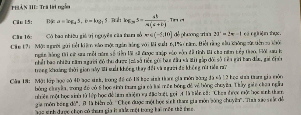 PHÀN III: Trã lời ngắn 
Câu 15: Đặt a=log _45, b=log _75. Biết log _285= ab/m(a+b) . Tìm m 
Câu 16: Có bao nhiêu giá trị nguyên của tham số m∈ (-5;10] đề phương trình 20^x=2m-1 có nghiệm thực. 
Câu 17: Một người gửi tiết kiệm vào một ngân hàng với lãi suất 6, 1% / năm. Biết rằng nếu không rút tiền ra khỏi 
ngân hàng thì cứ sau mỗi năm số tiền lãi sẽ được nhập vào vốn để tính lãi cho năm tiếp theo. Hỏi sau ít 
nhất bao nhiêu năm người đó thu được (cả số tiền gửi ban đầu và lãi) gấp đôi số tiền gửi ban đầu, giả định 
trong khoảng thời gian này lãi suất không thay đổi và người đó không rút tiền ra? 
Câu 18: Một lớp học có 40 học sinh, trong đó có 18 học sinh tham gia môn bóng đá và 12 học sinh tham gia môn 
bóng chuyền, trong đó có 6 học sinh tham gia cả hai môn bóng đá và bóng chuyền. Thầy giáo chọn ngẫu 
nhiên một học sinh từ lớp học để làm nhiệm vụ đặc biệt, gọi A là biến cố: "Chọn được một học sinh tham 
gia môn bóng đá", B là biến cố: "Chọn được một học sinh tham gia môn bóng chuyền". Tính xác suất đề 
học sinh được chọn có tham gia ít nhất một trong hai môn thể thao.