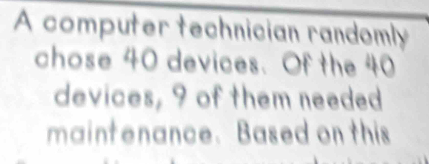 A computer technician randomly 
chose 40 devices. Of the 40
devices, 9 of them needed 
maintenance. Based on this