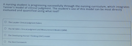 A nursing student is progressing successfully through the nursing curriculum, which integrates
Tanner's model of clinical judgment. The student's use of this model can be most directly
evaluated and quantified using what tool?
The Lasater Clinical Judgment Rubric
The NCSBN's Clinical Judgment and Measurement Model (CIMM)
The Developing Nurses'' Thinking (DNT) model
The Riest framework