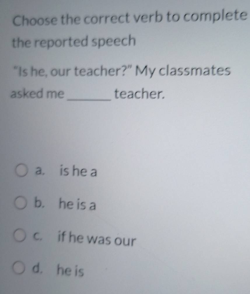 Choose the correct verb to complete
the reported speech
“Is he, our teacher?” My classmates
asked me_ teacher.
a. is he a
b. he is a
c. if he was our
d. he is