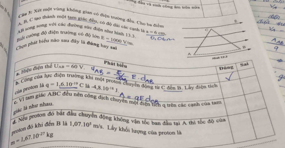 lUng đầu và sinh công âm trên nửa
Câu 3: Xét một vùng không gian có điện trường đều. Cho ba điểm
A, B, C tạo thành một tam giác đều, có độ dài các cạnh là
AB song song với các đường sức điện như hình 13.3 a=6cm,
c
Biết cường độ điện trường có độ lớn E=1000V/m.
Chọn phát biểu nào sau đây là đúng hay sai
B