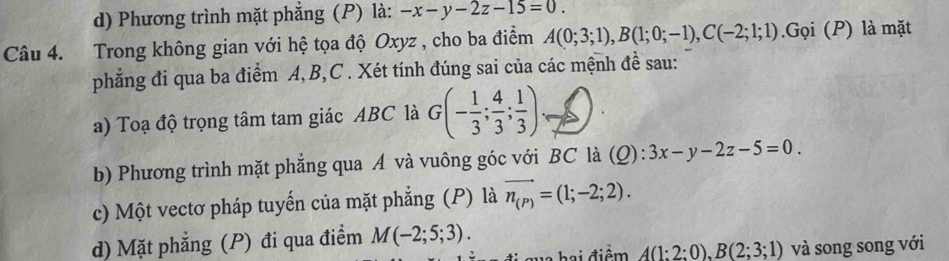 d) Phương trình mặt phẳng (P) là: -x-y-2z-15=0. 
Câu 4. Trong không gian với hệ tọa độ Oxyz , cho ba điểm A(0;3;1), B(1;0;-1), C(-2;1;1).Gọi (P) là mặt
phẳng đi qua ba điểm A, B, C. Xét tính đúng sai của các mệnh đề sau:
a) Toạ độ trọng tâm tam giác ABC là G(- 1/3 ; 4/3 ; 1/3 )
b) Phương trình mặt phẳng qua A và vuông góc với BC là (_ O 3x-y-2z-5=0. 
c) Một vectơ pháp tuyến của mặt phẳng (P) là vector n_(P)=(1;-2;2). 
d) Mặt phẳng (P) đi qua điểm M(-2;5;3). 
hai điểm A(1:2:0), B(2;3;1) và song song với