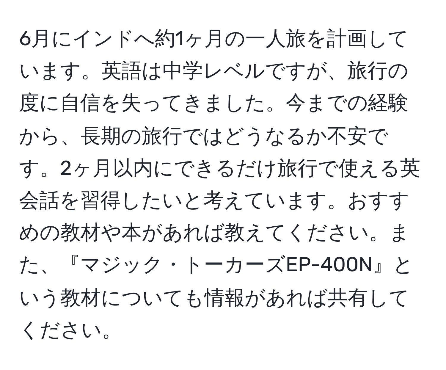 6月にインドへ約1ヶ月の一人旅を計画しています。英語は中学レベルですが、旅行の度に自信を失ってきました。今までの経験から、長期の旅行ではどうなるか不安です。2ヶ月以内にできるだけ旅行で使える英会話を習得したいと考えています。おすすめの教材や本があれば教えてください。また、『マジック・トーカーズEP-400N』という教材についても情報があれば共有してください。