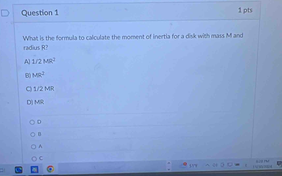 What is the formula to calculate the moment of inertia for a disk with mass M and
radius R?
A) 1/2MR^2
B) MR^2
C) 1/2 MR
D) MR
D
B
A
C
6:23 PM
5
( 1/30/2024