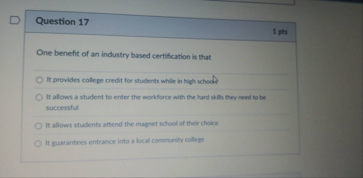 One beneft of an industry based certifcation is that
It provides college credit for students while in high schoow
It allows a student to enter the workforce with the hard skills they need to be
successful
It allows students attend the magnet school of their choice
It guarantees entrance into a local community college