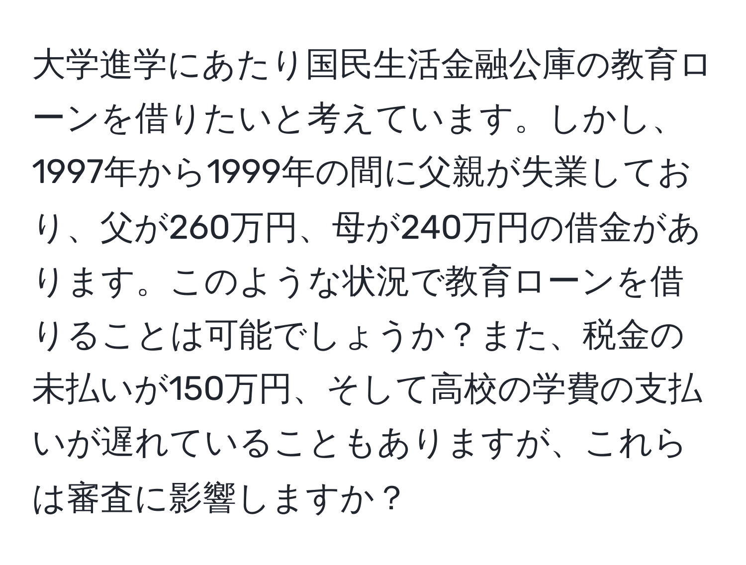 大学進学にあたり国民生活金融公庫の教育ローンを借りたいと考えています。しかし、1997年から1999年の間に父親が失業しており、父が260万円、母が240万円の借金があります。このような状況で教育ローンを借りることは可能でしょうか？また、税金の未払いが150万円、そして高校の学費の支払いが遅れていることもありますが、これらは審査に影響しますか？