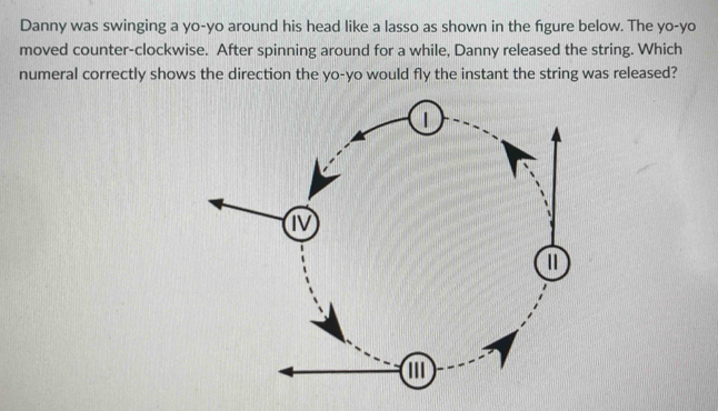 Danny was swinging a yo-yo around his head like a lasso as shown in the fgure below. The yo-yo 
moved counter-clockwise. After spinning around for a while, Danny released the string. Which 
numeral correctly shows the direction the yo-yo would fly the instant the string was released?