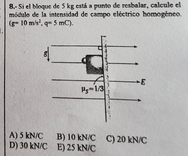 8.- Si el bloque de 5 kg está a punto de resbalar, calcule el
módulo de la intensidad de campo eléctrico homogéneo.
(g=10m/s^2,q=5mC).
A) 5 kN/C B) 10 kN/C C) 20 kN/C
D) 30 kN/C E) 25 kN/C