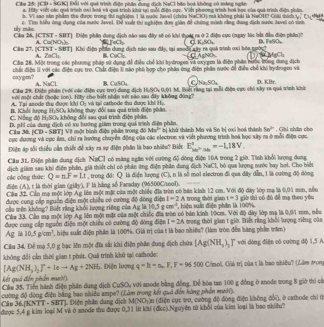 [CD - SGK] Đối với quá trình điện phân dung dịch NaCl bão hoà không có màng ngăn
a. Hãy viết các quá trình oxi hoá và quá trình khử tại mỗi điện cực. Viết phương trình hoá học của quá trình điện phân.
b. Vì sao sản phẩm thu được trong thí nghiệm 1 là nước Javel (chứa NaClO) mà không phải là NaOH? Giải thích.(
c. Tìm hiều ứng dụng của nước Javel. Đề xuất thí nghiệm đơn giản đề chứng minh rằng dung dịch nước Javel có tính
tầy màu.
Câu 26. [CTST - SBT] Điện phân dung dịch nào sau đây sẽ có khí thoát ra ở 2 điện cực (ngay lúc bắt đầu điện phân)?
D.
A. Cu(NO_3)_2. B FeCl_2. d. K_2SO_4. FeSO_4.
Câu 27. [CTST - SBT] Khi điện phần dung dịch nào sau đây, tại anode xảy ra quá trình oxi hóa nước?
A. ZnCl_2. B. CuCl_2. a AgNO_3. D AgCl_2
Câu 28. Một trong các phương pháp sử dụng để điều chế khí hydrogen và oxygen là điện phân hước trong dung dịch
chất điện li với các điện cực trơ. Chất điện li nào phù hợp cho phản ứng điện phân nước đề điều chế khí hydrogen và
oxygen?
A. NaCl. B. CuSO_4. C, Na_2SO_4. D. KBr.
Câu 29. Điện phân (với các điện cực trơ) dung dịch H_2SO_40,01M. Biết rằng tại mỗi điện cực chỉ xảy ra quá trình khử
với một chất (hoặc ion). Hãy cho biết nhận xét nào sau đây không đúng?
A. Tại anode thụ được khí O_2 và tại cathode thu được khí H_2.
B. Khối lượng H_2SO_4 không thay đổi sau quá trình điện phân.
C. Nồng độ H_2SO_4 không đổi sau quá trình điện phân.
D. pH của dung dịch có xu hướng giảm trong quá trình điện phân.
Câu 30. [CD - SBT] Vẽ một bình điện phân trong đó Mn^(2+) bị khử thành Mn và Sn bị oxi hoá thành Sn^(2+). Ghi nhãn cho
cực dương và cực âm, chỉ ra hướng chuyển động của các electron và viết phương trình hoá học xảy ra ở mỗi điện cực.
Điện áp tối thiểu cần thiết để xảy ra sự điện phân là bao nhiêu? Biết E_Mn^(2+)/Mn^0=-1,18V.
Câu 31. Điện phân dung dịch NaCl có màng ngăn với cường độ dòng điện 10A trong 2 giờ. Tính khối lượng dung
dịch giảm sau khi điện phân, giả thiết chỉ có phản ứng điện phân dung dịch NaCl, bỏ qua lượng nước bay hơi. Cho biết
các công thức: Q=n.F=Lt , trong đó: Q là điện lượng (C), n là số mol electron đi qua dây dẫn, I là cường độ dòng
điện (A), t là thời gian (giây), F là hằng số Faraday (96500C/mol).
Câu 32. Cần mạ một lớp Ag lên một mặt của một chiếc đĩa tròn có bán kính 12 cm. Với độ dày lớp mạ là 0,01 mm, nếu
được cung cấp nguồn điện một chiều có cường độ dòng điện I=2A trong thời gian t=3 giờ thì có đủ đề mạ theo yêu
cầu trên không? Biết rằng khối lượng riêng của Ag là 10,5g· cm^(-3) , hiệu suất điện phân là 100%.
Câu 33. Cần mạ một lớp Ag lên một mặt của một chiếc đĩa tròn có bán kính 10cm. Với độ dày lớp mạ là 0,01 mm, nếu
được cung cấp nguồn điện một chiều có cường độ dòng điện I=2A trong thời gian t giờ. Biết rằng khối lượng riêng của
Ag là 10,5g/cm^3 7, hiệu suất điện phân là 100%. Giá trị của t là bao nhiêu? (làm tròn đến hàng phần trăm)
Câu 34. Để mạ 5,0 g bạc lên một đĩa sắt khi điện phân dung dịch chứa [Ag(NH_3)_2]^+ với dòng điện có cường độ 1,5 A
không đổi cần thời gian t phút. Quá trình khử tại cathode:
[Ag(NH_3)_2]^++1eto Ag+2NH_3. Điện lượng q=It=n_e.F,F=96500 C/mol. Giá trị của t là bao nhiêu? (Làm trong
kết quả đến phần mười).
Cầu 35. Tiền hành điện phân dung dịch CuSO_4 với anode bằng đồng. Để hòa tan 100 g đồng ở anode trong 8 giờ thì cầ
cường độ dòng điện bằng bao nhiêu ampe? (Làm trong kết quả đến hàng phần mười).
Câu 36.[KNT T-SBT J. Điện phân dung dịch M(NO_3)n (điện cực trơ, cường độ đòng điện không đổi), ở cathode chỉ th
được 5,4 g kim loại M và ở anode thu được 0,31 lít khí (đkc).Nguyên tử khối của kim loại là bao nhiêu?