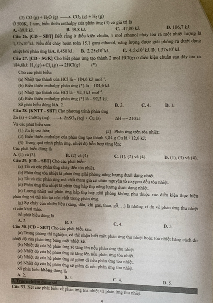 (3) CO(g)+H_2O(g)to CO_2(g)+H_2(g)
Ở 500K, 1 atm, biến thiên enthalpy của phản ứng (3) có giá trị là
A. -39,8 kJ. B. 39,8 kJ. C. -47,00 kJ. D. 106,7 kJ.
Câu 26. [CD-SBT] Biết rằng ở điều kiện chuẩn, 1 mol ethanol chảy tóa ra một nhiệt lượng là
1,37* 10^3kJ. 4. Nếu đốt cháy hoàn toàn 15,1 gam ethanol, năng lượng được giải phóng ra đưới dạng
nhiệt bởi phản ứng làA. 0,450 kJ. B. 2,25* 10^3kJ. C. 4,5* 10^2kJ. D. 1,37* 10^3kJ.
Câu 27. |CD· SGK| | Cho biết phản ứng tạo thành 2 mol HCl(g) ở ở điều kiện chuẩn sau đãy tóa ra
184,6kJ: H_2(g)+Cl_2(g)to 2HCl(g) (*)
Cho các phát biểu:
(a) Nhiệt tạo thành của H C1la-184.6kJmol^(-1).
(b) Biển thiên enthalpy phân ứng (^circ )|a-184.6k L
(c) Nhiệt tạo thành của HCl là -92.3k mol^(-1),
(d) Biến thiên enthalpy phân ứng (*) là - 92,3 kJ.
Số phát biểu đủng làA. 2. B. 3. C. 4. D. 1.
Câu 28. [KNTT - SBT] Cho phương trình phản ứng
Zn(s)+CuSO_4(aq)to ZnSO_4(aq)+Cu(s) Delta H=-210kJ
Và các phát biểu sau:
(1) Zn bị oxi hóa; (2) Phản ứng trên tôa nhiệt;
(3) Biến thiên enthalpy của phản ứng tạo thành 3,84gCuld+12,6kJ;
(4) Trong quá trình phản ứng, nhiệt độ hỗn hợp tăng lên;
Các phát biểu đủng là
A. (1) và (3). B. (2) và (4). C. (1),(2)va(4). D. (1),(3)vee a(4).
Câu 29. [CD - SBT] Cho các phát biểu:
(a) Tất cả các phản ứng chây đều tóa nhiệt.
(b) Phân ứng tòa nhiệt là phản ứng giải phống năng lượng dưới dạng nhiệt.
(c) Tất cả các phản ứng mà chất tham gia có chứa nguyên tố oxygen đều tòa nhiệt.
(d) Phân ứng thu nhiệt là phản ứng hắp thụ năng lượng đưới dạng nhiệt.
(ce) Lượng nhiệt mả phản ứng hấp thụ hay giải phóng không phụ thuộc vào điều kiện thực hiện
phản ứng và thể tồn tại của chất trong phản ứng.
(g) Sự cháy của nhiên liệu (xăng, dầu, khí gas, than, gỗ,..) là những ví dụ về phản ứng thu nhiệt
vi cần khơi mào.
Số phát biểu đủng là
A. 2. B. 3. C. 4. D. 5.
Câu 30. [CD - SBT] Cho các phát biểu sau:
(a) Trong phòng thí nghiệm, có thể nhận biết một phản ứng thu nhiệt hoặc tóa nhiệt bằng cách đo
nhiệt độ của phản ứng bằng một nhiệt kế.
(b) Nhiệt độ của hệ phản ứng sẽ tăng lên nếu phản ứng thu nhiệt.
(c) Nhiệt độ của hệ phản ứng sẽ tăng lên nếu phản ứng tòa nhiệt.
(d) Nhiệt độ của hệ phản ứng sẽ giám đi nếu phản ứng tỏa nhiệt.
(e) Nhiệt độ của hệ phản ứng sẽ giảm đi nếu phản ứng thu nhiệt.
Số phát biểu không đùng là
A. 2. B. 3. C. 4 D. 5.
2, Trãc nghiệm đóng sai
Câu 33. Xét các phát biểu về phản ứng tỏa nhiệt và phản ứng thu nhiệt.
4