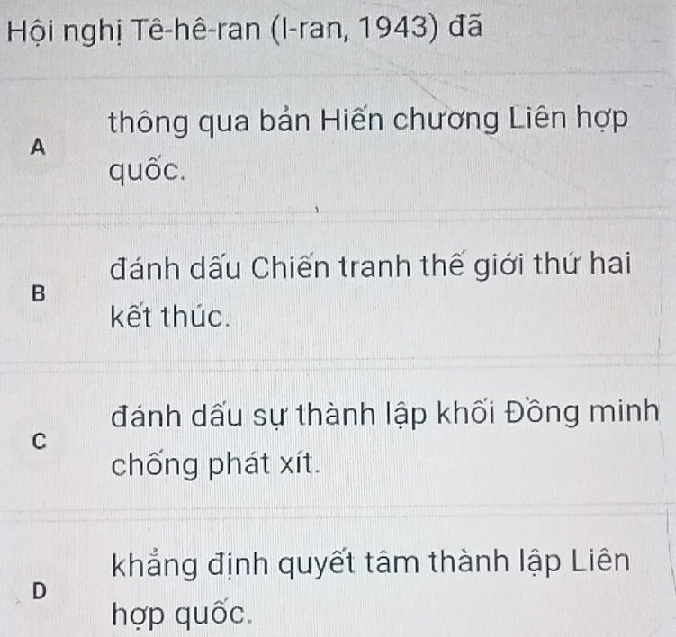 Hội nghị Tê-hê-ran (I-ran, 1943) đã
thông qua bản Hiến chương Liên hợp
A
quốc.
đánh dấu Chiến tranh thế giới thứ hai
B
kết thúc.
đánh dấu sự thành lập khối Đồng minh
C
chống phát xít.
khẳng định quyết tâm thành lập Liên
D
hợp quốc.