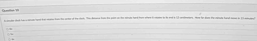 A clecular clock has a minute hand that rotates from the center of the clock. This distance from the point on the minute hand from where it rotates to its end is 12 centimeters. How far does the minute hand move in 15 minutes?