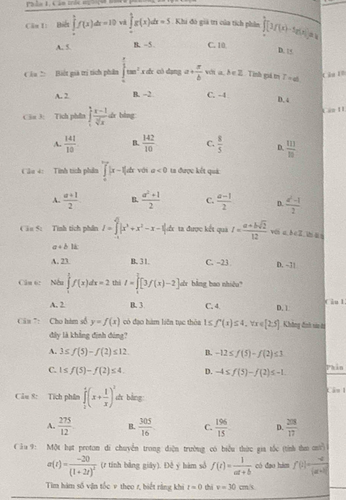 Pale 1,  C an tráe me t ço r naw a  P
Câu t: Biết ∈tlimits _a^(bf(x)dx=10 và ∈tlimits _0^4g(x)dx=5. Khi đó giả trì của tích phân hat ∈t)[3f(x)-5g(x)]=1
A. 5. B. -5. C. 10
D. 15
Câu C  Biết giá trị tích phân ∈tlimits _0^((frac π)2)tan^2xdx cù dạng a+ π /b  vi a. δ ∈Z Tinh giả trị T=ab
A. 2 B. -2 C. -4
D.4
Cảu 3: Tích phần ∈t _1^(4frac x-1)sqrt[3](x)dx bàng
Lan I1
A.  141/10   142/10  C.  8/5 
B.
D.  113/10 
Cầu 4:  Tính tích phân ∈tlimits _0^(1|x-1|dx với a<0</tex> ta được kết quả
A. frac a+1)2. B.  (a^2+1)/2  C  (a-1)/2  D.  (a^2-1)/2 
Câa 5: Tính tích phân I=∈tlimits _(-1)^(sqrt(5))|x^3+x^2-x-1|d đx ta được kết quả I= (a+bsqrt(2))/12  wén a b c Z s ān
a+b lá:
A. 23. B.31. C. -23 D. -31
Câu 6: Nếu ∈tlimits _1^(2f(x)dx=2 thì I=∈tlimits _0^2[3f(x)-2]dx bằng bao nhiêu?
A. 2 B. 3 C. 4. D. 1 Càu 1
Cu : Cho hàm số y=f(x) có đạo hàm liên tục thỏa 1≤ f'(x)≤ 4,forall x∈ [2:5] Không định nao đi
đây là khẳng định đúng?
A. 3≤ f(5)-f(2)≤ 12. B. -12≤ f(5)-f(2)≤ 3
C. 1≤ f(5)-f(2)≤ 4. D. -4≤ f(5)-f(2)≤ -1. Phân
Câu 1
Câu 8: Tích phân ∈tlimits _0^4(x+frac 1)x)^2 d bằng
A.  275/12   305/16  C.  196/15  D.  208/17 
B.
Cầu 9: Một hạt proton di chuyển trong điện trường có biểu thức gia tốc (tính tha ơn)
a(t)=frac -20(1+2t)^2 (1 tính bằng giây). Đê y hàm số f(t)= 1/at+b  có đạo hám f(1)=frac -2(a+b)^2
Tim hàm số vận tốc ν theo 1, biết rằng khi t=0 thì v=30cm/s