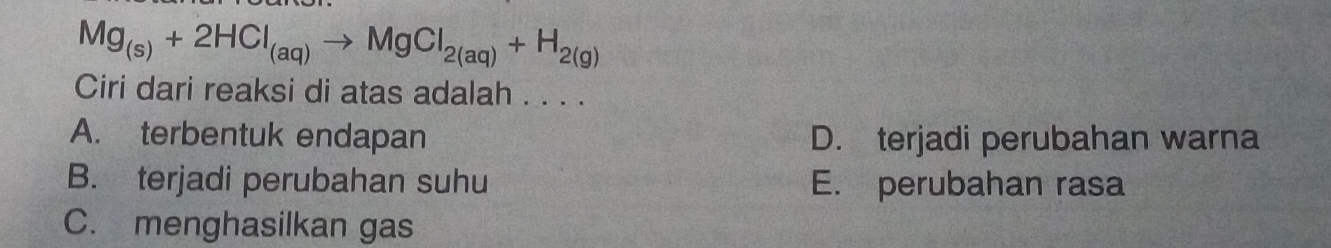 Mg_(s)+2HCl_(aq)to MgCl_2(aq)+H_2(g)
Ciri dari reaksi di atas adalah . . . .
A. terbentuk endapan D. terjadi perubahan warna
B. terjadi perubahan suhu E. perubahan rasa
C. menghasilkan gas