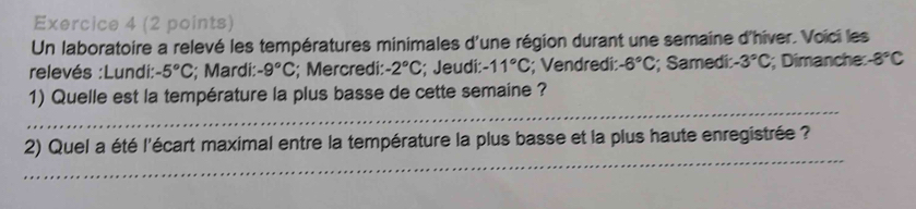 Un laboratoire a relevé les températures minimales d'une région durant une semaine d'hiver. Voïci les 
relevés :Lundi: -5°C; Mardi: -9°C; Mercredi: -2°C; Jeudi: -11°C; Vendredi: -6°C; Samedi: -3°C; Dimanche: -8°C
_ 
1) Quelle est la température la plus basse de cette semaine ? 
_ 
2) Quel a été l'écart maximal entre la température la plus basse et la plus haute enregistrée ?