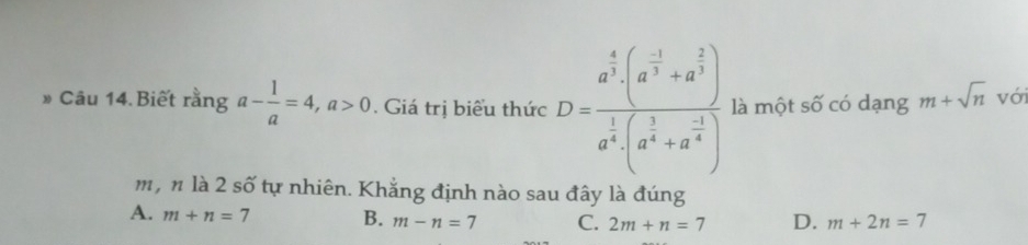 » Câu 14. Biết rằng a- 1/a =4, a>0. Giá trị biểu thức D=frac a^(frac 4)3(a^(frac -1)3+a^(frac 2)3)a^(frac 1)3(a^(frac 1)3+a^(frac -1)4) là một số có dạng m+sqrt(n) với
m, n là 2 số tự nhiên. Khắng định nào sau đây là đúng
A. m+n=7 B. m-n=7 C. 2m+n=7 D. m+2n=7