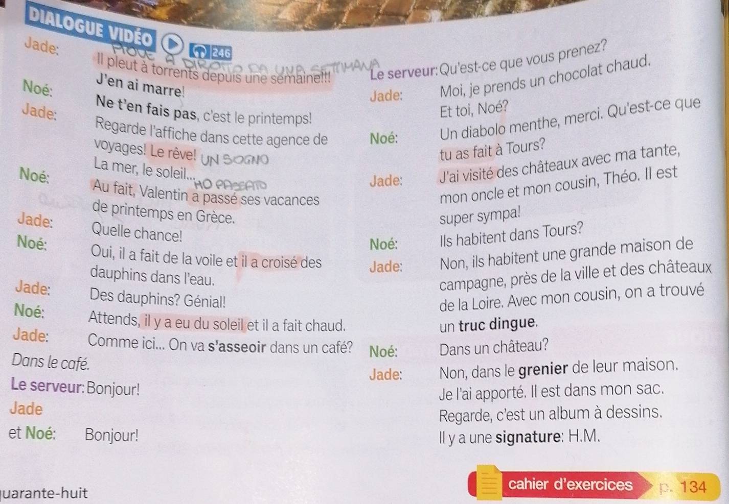 Dialogue vidéo 
Jade: 
( 246 
pleut à torrents depuis une semaine!!! Le serveur:Qu'est-ce que vous prenez? 
J'en ai marre! 
Noé: 
Jade: Moi, je prends un chocolat chaud. 
Jade: Et toi, Noé? 
Ne t'en fais pas, c'est le printemps! 
Regarde l'affiche dans cette agence de Noé: Un diabolo menthe, merci. Qu'est-ce que 
voyages! Le rêve! tu as fait à Tours? 
La mer, le soleil... 
Jade: J'ai visité des châteaux avec ma tante, 
Noé: Au fait, Valentin a passé ses vacances 
mon oncle et mon cousin, Théo. Il est 
de printemps en Grèce. super sympa! 
Jade: Quelle chance! 
Noé: Ils habitent dans Tours? 
Noé: Oui, il a fait de la voile et il a croisé des Jade: Non, ils habitent une grande maison de 
dauphins dans l'eau. 
campagne, près de la ville et des châteaux 
Jade: Des dauphins? Génial! de la Loire. Avec mon cousin, on a trouvé 
Noé: Attends, il y a eu du soleil et il a fait chaud. un truc dingue. 
Jade: Comme ici... On va s’asseoir dans un café? Noé: Dans un château? 
Dans le café. 
Jade: Non, dans le grenier de leur maison. 
Le serveur: Bonjour! 
Jade Je l'ai apporté. Il est dans mon sac. 
Regarde, c'est un album à dessins. 
et Noé: Bonjour! Il y a une signature: H.M. 
cahier d'exercices 
uarante-huit p. 134