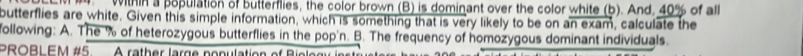 within a population of butterflies, the color brown (B) is dominant over the color white (b). And, 40% of all 
butterflies are white. Given this simple information, which is something that is very likely to be on an exam, calculate the 
following: A. The % of heterozygous butterflies in the pop'n. B. The frequency of homozygous dominant individuals. 
PROBLEM #5 A rather large population of Biol