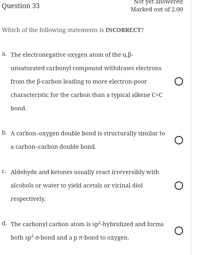 Not yet answered
Question 33 Marked out of 2.00
Which of the following statements is INCORRECT?
a. The electronegative oxygen atom of the α, β -
unsaturated carbonyl compound withdraws electrons
from the β -carbon leading to more electron-poor
characteristic for the carbon than a typical alkene C=C
bond.
b. A carbon--oxygen double bond is structurally similar to
a carbon-carbon double bond.
c. Aldehyde and ketones usually react irreversibly with
alcohols or water to yield acetals or vicinal diol
respectively.
d. The carbonyl carbon atom is sp^2-h ybridized and forms 
both sp^2 σ -bond and a p π -bond to oxygen.