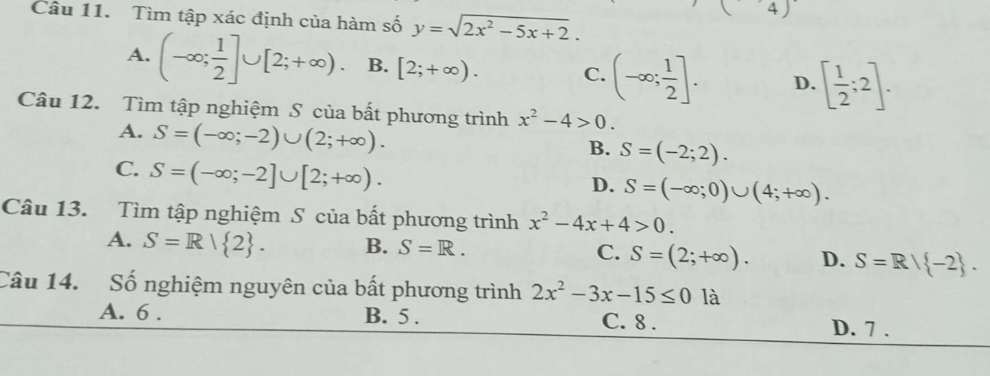 Tìm tập xác định của hàm số y=sqrt(2x^2-5x+2). 
(4)
A. (-∈fty ; 1/2 ]∪ [2;+∈fty ). B. [2;+∈fty ). (-∈fty ; 1/2 ]. 
C.
D. [ 1/2 ;2]. 
Câu 12. Tìm tập nghiệm S của bất phương trình x^2-4>0.
A. S=(-∈fty ;-2)∪ (2;+∈fty ).
B. S=(-2;2).
C. S=(-∈fty ;-2]∪ [2;+∈fty ).
D. S=(-∈fty ;0)∪ (4;+∈fty ). 
Câu 13. Tìm tập nghiệm S của bất phương trình x^2-4x+4>0.
A. S=R| 2.
B. S=R. C. S=(2;+∈fty ). D. S=R| -2. 
Câu 14. Số nghiệm nguyên của bất phương trình 2x^2-3x-15≤ 0 là
A. 6 . B. 5. C. 8. D. 7 .