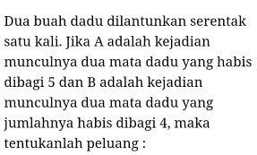 Dua buah dadu dilantunkan serentak 
satu kali. Jika A adalah kejadian 
munculnya dua mata dadu yang habis 
dibagi 5 dan B adalah kejadian 
munculnya dua mata dadu yang 
jumlahnya habis dibagi 4, maka 
tentukanlah peluang :