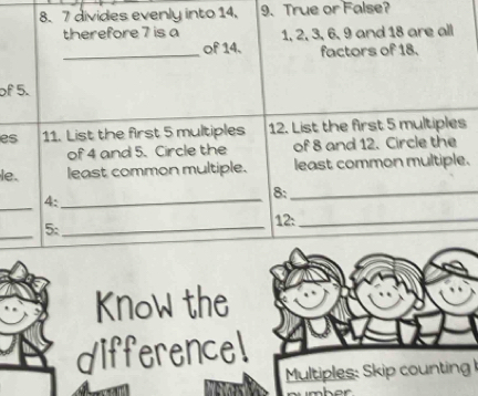 7 divides evenly into 14. 9. True or False? 
therefore 7 is a 1, 2, 3, 6, 9 and 18 are all 
_of 14. factors of 18. 
of 5. 
es 11. List the first 5 multiples 12. List the first 5 multiples 
of 4 and 5. Circle the of 8 and 12. Circle the 
le. least common multiple. least common multiple. 
_ 
4:_ 
8:_ 
_ 
5:_ 
12:_ 
Know the 
differencel 
Multiples: Skip counting