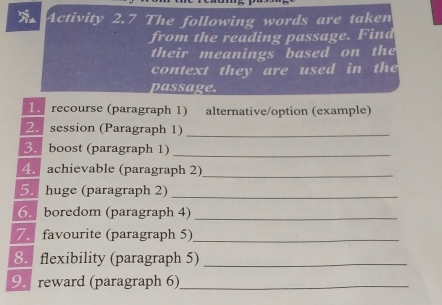 Activity 2.7 The following words are taken 
from the reading passage. Find 
their meanings based on the 
context they are used in the 
passage. 
1. recourse (paragraph 1) alternative/option (example) 
2. session (Paragraph 1)_ 
3. boost (paragraph 1)_ 
4. achievable (paragraph 2)_ 
5. huge (paragraph 2)_ 
6. boredom (paragraph 4)_ 
7. favourite (paragraph 5)_ 
8.flexibility (paragraph 5)_ 
9. reward (paragraph 6)_