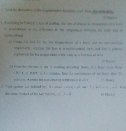 Kind the derrvative of the trigonometwe function, coss? from foe pressinis 
(9 Marks) 
2. According to Newton's law of cooting, the rate of change in tmpeomens of a bot 
is proportional to the difference m the temperature between the body and i 
surrigieding 
a) Usig Ua and fx for the temperatures of a body and is susroundings 
respectively, express this law in a mathematical form and find a gencral 
expression for the temperature of the body as a function of time 
(9 Markei) 
b) Consider Newton's law of cooling described above. If a body cools from
150°C to 100°C in 10 minutes, find the temperature of the bodv after 30
minutes. Assume the surrounding tempecature i 25°C (6 Marks) 
3. Two vectors are defined by. overline A=sin omega°+cos omega overline j=nhat k and hat beta =5w^2widehat i+w^2-w^2widehat k Fing 
the cross product of the two vectors, c. lambda =0 (6 Marks)