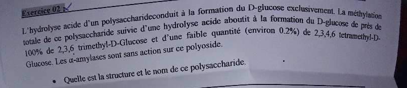 L'hydrolyse acide d'un polysaccharideconduit à la formation du D-glucose exclusivement. La méthylation 
totale de ce polysaccharide suivie d'une hydrolyse acide aboutit à la formation du D-glucose de près de
100% de 2, 3, 6 trimethyl-D-Glucose et d'une faible quantité (environ 0.2%) de 2, 3, 4, 6 tetramethyl-D- 
Glucose. Les α-amylases sont sans action sur ce polyoside. 
Quelle est la structure et le nom de ce polysaccharide.