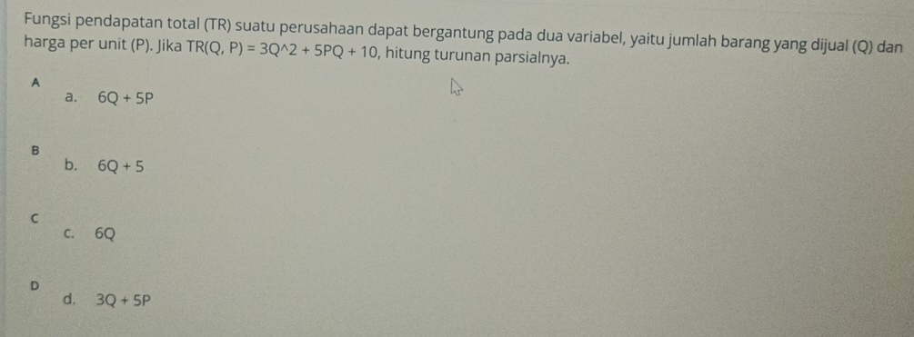 Fungsi pendapatan total (TR) suatu perusahaan dapat bergantung pada dua variabel, yaitu jumlah barang yang dijual (Q) dan
harga per unit (P). Jika TR(Q,P)=3Q^(wedge)2+5PQ+10 , hitung turunan parsialnya.
A
a. 6Q+5P
B
b. 6Q+5
C
C. 6Q
D
d. 3Q+5P