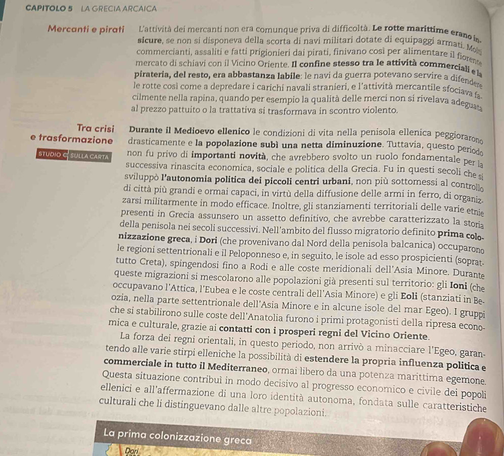 CAPITOLO 5 LA GRECIA ARCAICA
Mercanti e pirati L'attività dei mercanti non era comunque priva di difficoltà. Le rotte marittime erano in
sicure, se non si disponeva della scorta di navi militari dotate di equipaggi armati. Mo
commercianti, assaliti e fatti prigionieri dai pirati, finivano così per alimentare il fiorente
mercato di schiavi con il Vicino Oriente. Il confine stesso tra le attività commerciali e la
pirateria, del resto, era abbastanza labile: le naví da guerra potevano servire a difendere
le rotte così come a depredare i carichi navali stranieri, e l'attività mercantile sfociava fa-
cilmente nella rapina, quando per esempio la qualità delle merci non si rivelava adeguata
al prezzo pattuito o la trattativa si trasformava in scontro violento.
Tra crisi Durante il Medioevo ellenico le condizioni di vita nella penisola ellenica peggiorarono
e trasformazione drasticamente e la popolazione subì una netta diminuzione. Tuttavia, questo periodo
STUDIO C SULLA CARTA non fu privo di importanti novità, che avrebbero svolto un ruolo fondamentale per la
successiva rinascita economica, sociale e politica della Grecia. Fu in questi secoli che s
sviluppò l’autonomia politica dei piccoli centri urbani, non più sottomessi al controllo
di città più grandi e ormai capaci, in virtù della diffusione delle armi in ferro, di organiz.
zarsi militarmente in modo efficace. Inoltre, gli stanziamenti territoriali delle varie etnie
presenti in Grecia assunsero un assetto definitivo, che avrebbe caratterizzato la storia
della penisola nei secoli successivi. Nell’ambito del flusso migratorio definito prima colo-
nizzazione greca, i Dori (che provenivano dal Nord della penisola balcanica) occuparono
le regioni settentrionali e il Peloponneso e, in seguito, le isole ad esso prospicienti (soprat-
tutto Creta), spingendosi fino a Rodi e alle coste meridionali dell’Asia Minore. Durante
queste migrazioni si mescolarono alle popolazioni già presenti sul territorio: gli Ioni (che
occupavano l’Attica, l’Eubea e le coste centrali dell’Asia Minore) e gli Eoli (stanziati in Be-
ozia, nella parte settentrionale dell’Asia Minore e in alcune isole del mar Egeo). I gruppi
che si stabilirono sulle coste dell’Anatolia furono i primi protagonisti della ripresa econo-
mica e culturale, grazie ai contatti con i prosperi regni del Vicino Oriente.
La forza dei regni orientali, in questo periodo, non arrivò a minacciare l'Egeo, garan-
tendo alle varie stirpi elleniche la possibilità di estendere la propria influenza politica e
commerciale in tutto il Mediterraneo, ormai libero da una potenza marittima egemone.
Questa situazione contribuì in modo decisivo al progresso economico e civile dei popoli
ellenici e all'affermazione di una loro identità autonoma, fondata sulle caratteristiche
culturali che li distinguevano dalle altre popolazioni.
La prima colonizzazione greca
Dori