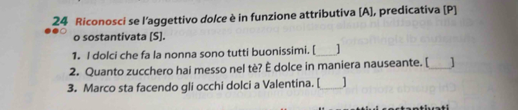 Riconosci se l’aggettivo dolce è in funzione attributiva [A], predicativa [P] 
o sostantivata [S]. 
1. I dolci che fa la nonna sono tutti buonissimi. [_ 1 
2. Quanto zucchero hai messo nel tè? È dolce in maniera nauseante. [_ ] 
3. Marco sta facendo gli occhi dolci a Valentina. [_ ]