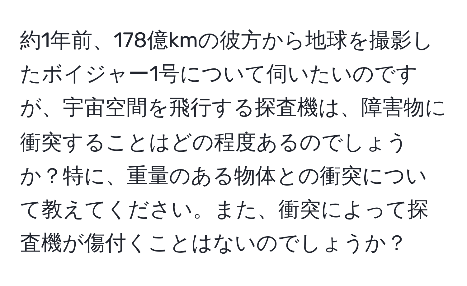 約1年前、178億kmの彼方から地球を撮影したボイジャー1号について伺いたいのですが、宇宙空間を飛行する探査機は、障害物に衝突することはどの程度あるのでしょうか？特に、重量のある物体との衝突について教えてください。また、衝突によって探査機が傷付くことはないのでしょうか？