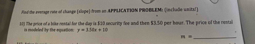 Find the average rate of change (slope) from an APPLICATION PROBLEM: (include units!) 
10) The price of a bike rental for the day is $10 security fee and then $3.50 per hour. The price of the rental 
is modeled by the equation: y=3.50x+10
m= _